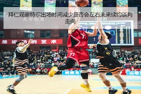 拜仁观察特尔出场时间减少是否会左右未来续约谈判走向