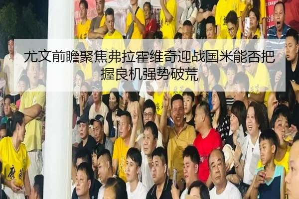 尤文前瞻聚焦弗拉霍维奇迎战国米能否把握良机强势破荒